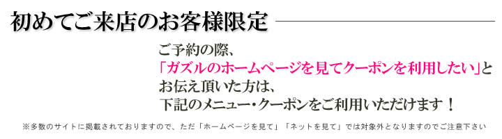 初めての方限定！ご予約の際、ガズルのオフィシャルサイトを見てとお伝えいただいた方に、下記のメニューをサービスいたします。